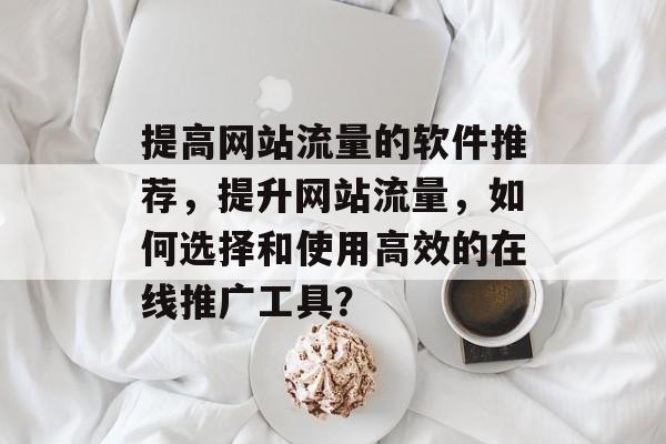 提高网站流量的软件推荐,提升网站流量,如何选择和使用高效的在线推广工具? 提高网站流量的软件推荐,提升网站流量,如何选择和使用高效的在线推广工具?