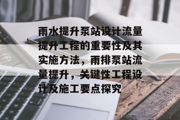 雨水提升泵站设计流量提升工程的重要性及其实施方法,雨排泵站流量提升,关键性工程设计及施工要点探究 雨水提升泵站设计流量提升工程的重要性及其实施方法,雨排泵站流量提升,关键性工程设计及施工要点探究