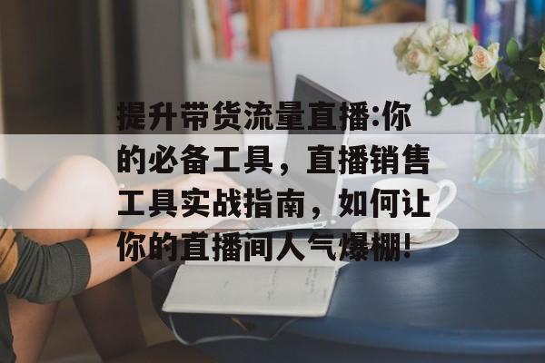 提升带货流量直播:你的必备工具，直播销售工具实战指南，如何让你的直播间人气爆棚!
