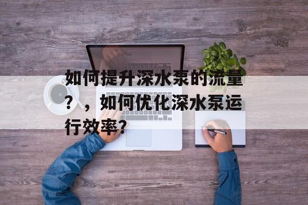 如何提升深水泵的流量?,如何优化深水泵运行效率? 如何提升深水泵的流量?,如何优化深水泵运行效率?