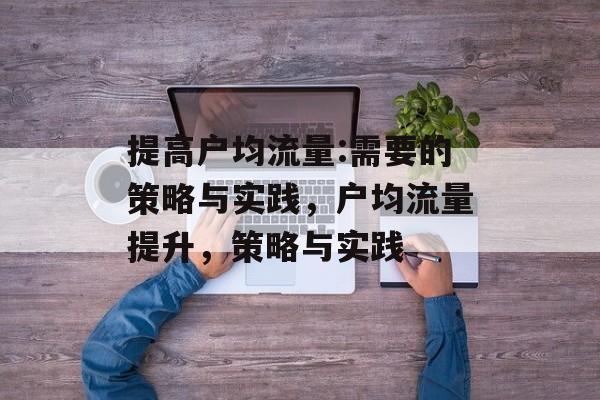 提高户均流量:需要的策略与实践,户均流量提升,策略与实践 提高户均流量:需要的策略与实践,户均流量提升,策略与实践