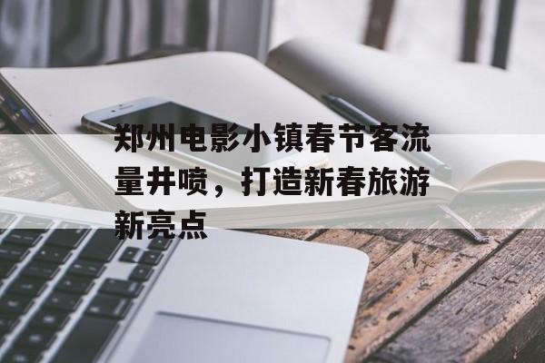 郑州电影小镇春节客流量井喷,打造新春旅游新亮点 郑州电影小镇春节客流量井喷,打造新春旅游新亮点