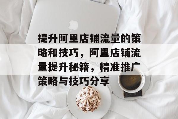 提升阿里店铺流量的策略和技巧,阿里店铺流量提升秘籍,精准推广策略与技巧分享 提升阿里店铺流量的策略和技巧,阿里店铺流量提升秘籍,精准推广策略与技巧分享