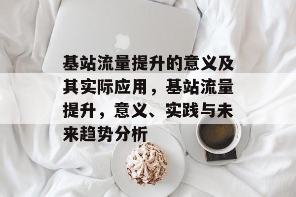 基站流量提升的意义及其实际应用,基站流量提升,意义、实践与未来趋势分析 基站流量提升的意义及其实际应用,基站流量提升,意义、实践与未来趋势分析