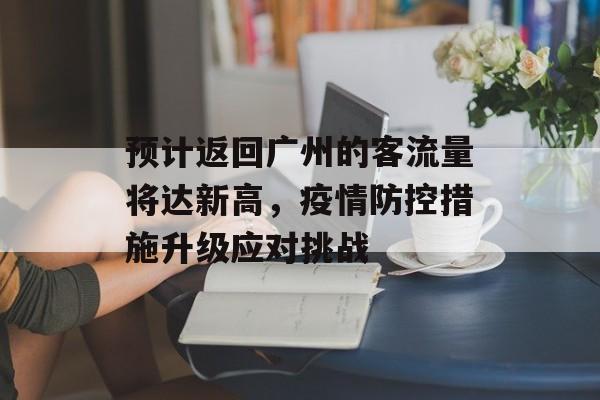 预计返回广州的客流量将达新高,疫情防控措施升级应对挑战 预计返回广州的客流量将达新高,疫情防控措施升级应对挑战