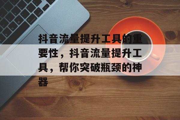 抖音流量提升工具的重要性,抖音流量提升工具,帮你突破瓶颈的神器 抖音流量提升工具的重要性,抖音流量提升工具,帮你突破瓶颈的神器