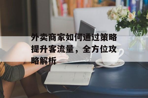 外卖商家如何通过策略提升客流量,全方位攻略解析 外卖商家如何通过策略提升客流量,全方位攻略解析