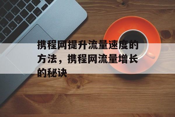 携程网提升流量速度的方法,携程网流量增长的秘诀 携程网提升流量速度的方法,携程网流量增长的秘诀