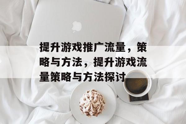 提升游戏推广流量，策略与方法，提升游戏流量策略与方法探讨