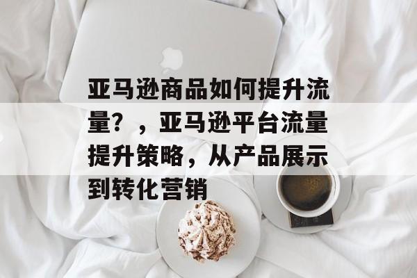 亚马逊商品如何提升流量?,亚马逊平台流量提升策略,从产品展示到转化营销 亚马逊商品如何提升流量?,亚马逊平台流量提升策略,从产品展示到转化营销