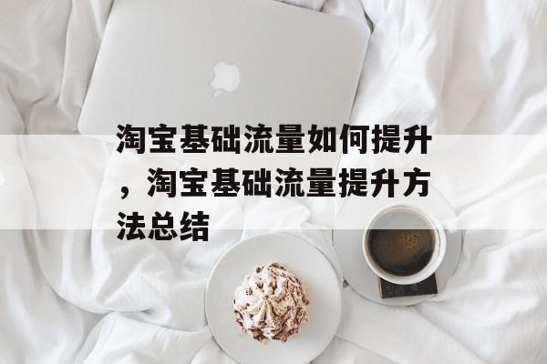 淘宝基础流量如何提升,淘宝基础流量提升方法总结 淘宝基础流量如何提升,淘宝基础流量提升方法总结