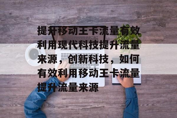 提升移动王卡流量有效利用现代科技提升流量来源，创新科技，如何有效利用移动王卡流量提升流量来源