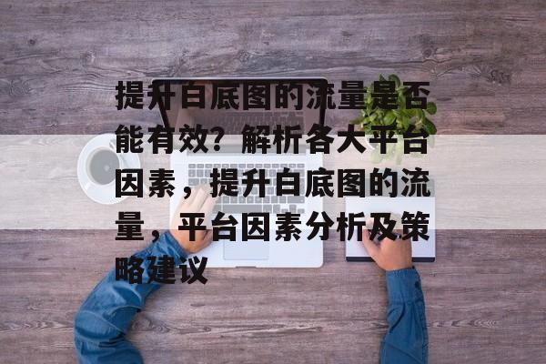 提升白底图的流量是否能有效?解析各大平台因素,提升白底图的流量,平台因素分析及策略建议 提升白底图的流量是否能有效?解析各大平台因素,提升白底图的流量,平台因素分析及策略建议