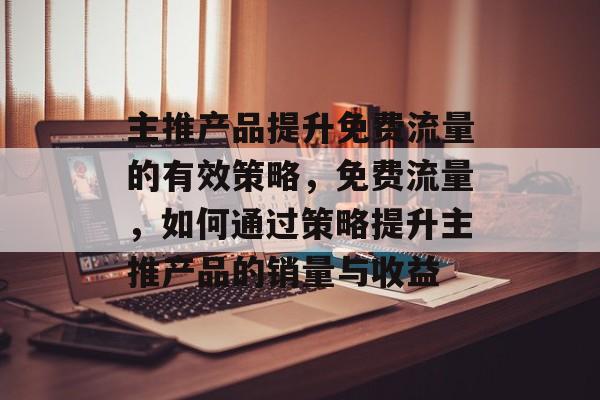 主推产品提升免费流量的有效策略,免费流量,如何通过策略提升主推产品的销量与收益 主推产品提升免费流量的有效策略,免费流量,如何通过策略提升主推产品的销量与收益