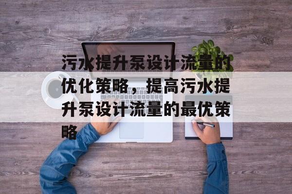 污水提升泵设计流量的优化策略,提高污水提升泵设计流量的最优策略 污水提升泵设计流量的优化策略,提高污水提升泵设计流量的最优策略