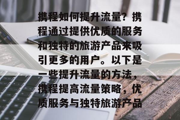 携程如何提升流量？携程通过提供优质的服务和独特的旅游产品来吸引更多的用户。以下是一些提升流量的方法，携程提高流量策略，优质服务与独特旅游产品