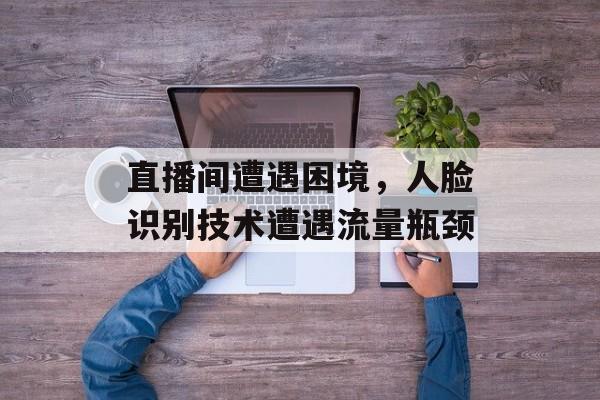 直播间遭遇困境,人脸识别技术遭遇流量瓶颈 直播间遭遇困境,人脸识别技术遭遇流量瓶颈