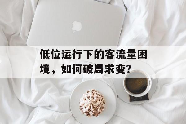 低位运行下的客流量困境,如何破局求变? 低位运行下的客流量困境,如何破局求变?