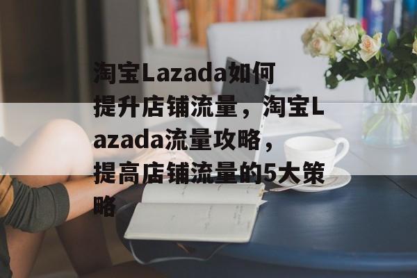 淘宝Lazada如何提升店铺流量，淘宝Lazada流量攻略，提高店铺流量的5大策略