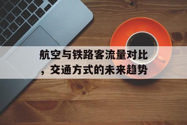 航空与铁路客流量对比,交通方式的未来趋势 航空与铁路客流量对比,交通方式的未来趋势