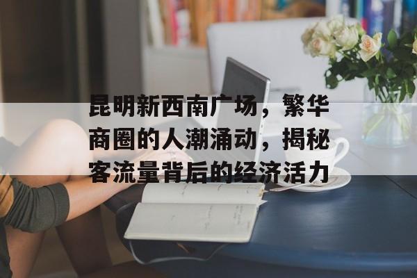 昆明新西南广场,繁华商圈的人潮涌动,揭秘客流量背后的经济活力 昆明新西南广场,繁华商圈的人潮涌动,揭秘客流量背后的经济活力