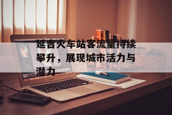 延吉火车站客流量持续攀升,展现城市活力与潜力 延吉火车站客流量持续攀升,展现城市活力与潜力