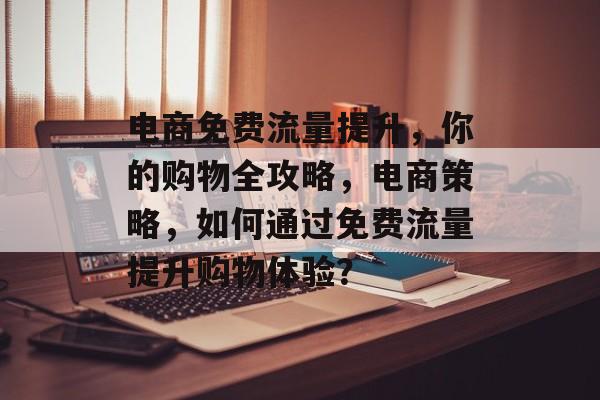 电商免费流量提升,你的购物全攻略,电商策略,如何通过免费流量提升购物体验? 电商免费流量提升,你的购物全攻略,电商策略,如何通过免费流量提升购物体验?