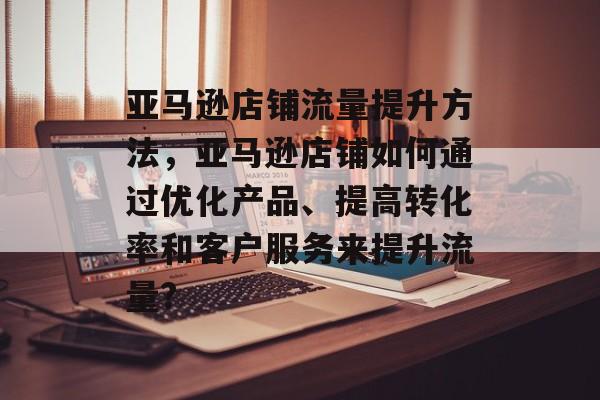 亚马逊店铺流量提升方法，亚马逊店铺如何通过优化产品、提高转化率和客户服务来提升流量?