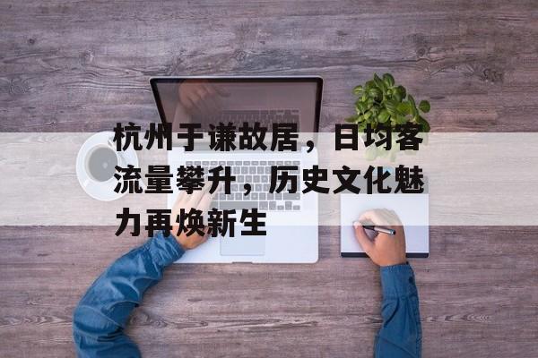 杭州于谦故居,日均客流量攀升,历史文化魅力再焕新生 杭州于谦故居,日均客流量攀升,历史文化魅力再焕新生