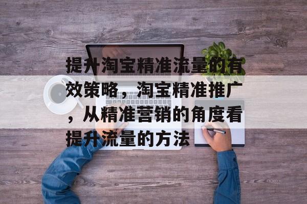 提升淘宝精准流量的有效策略,淘宝精准推广,从精准营销的角度看提升流量的方法 提升淘宝精准流量的有效策略,淘宝精准推广,从精准营销的角度看提升流量的方法