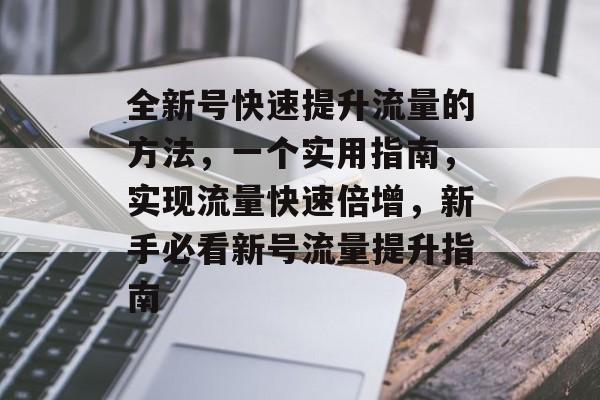 全新号快速提升流量的方法,一个实用指南,实现流量快速倍增,新手必看新号流量提升指南 全新号快速提升流量的方法,一个实用指南,实现流量快速倍增,新手必看新号流量提升指南