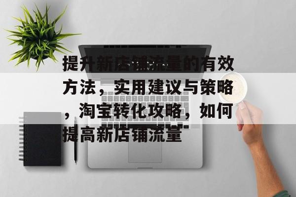 提升新店铺流量的有效方法,实用建议与策略,淘宝转化攻略,如何提高新店铺流量 提升新店铺流量的有效方法,实用建议与策略,淘宝转化攻略,如何提高新店铺流量