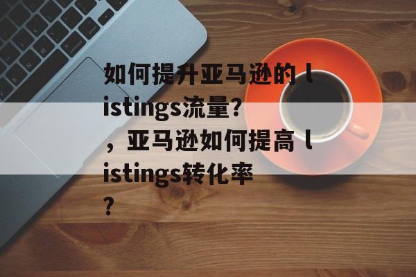 如何提升亚马逊的 listings流量?,亚马逊如何提高 listings转化率? 如何提升亚马逊的 listings流量?,亚马逊如何提高 listings转化率?