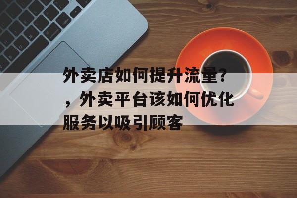 外卖店如何提升流量?,外卖平台该如何优化服务以吸引顾客 外卖店如何提升流量?,外卖平台该如何优化服务以吸引顾客