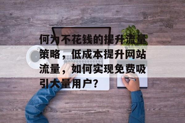 何为不花钱的提升流量策略,低成本提升网站流量,如何实现免费吸引大量用户? 何为不花钱的提升流量策略,低成本提升网站流量,如何实现免费吸引大量用户?