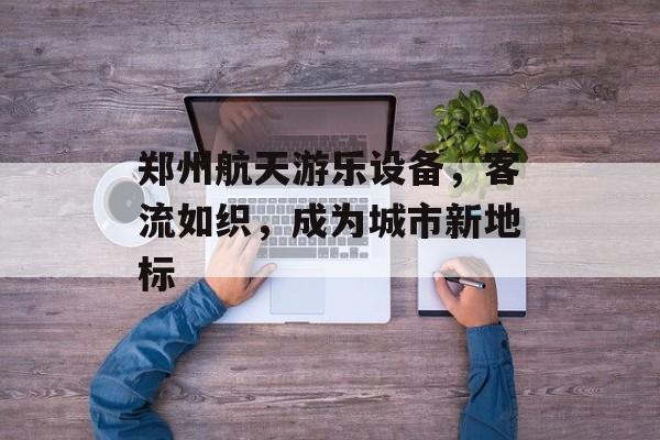 郑州航天游乐设备,客流如织,成为城市新地标 郑州航天游乐设备,客流如织,成为城市新地标