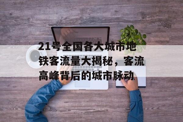 21号全国各大城市地铁客流量大揭秘,客流高峰背后的城市脉动 21号全国各大城市地铁客流量大揭秘,客流高峰背后的城市脉动