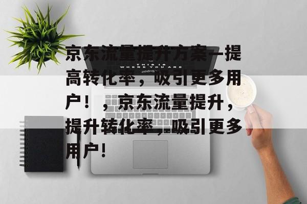 京东流量提升方案—提高转化率，吸引更多用户！，京东流量提升，提升转化率，吸引更多用户!