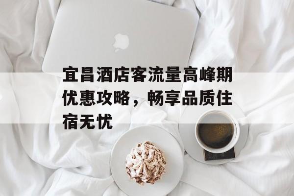 宜昌酒店客流量高峰期优惠攻略,畅享品质住宿无忧 宜昌酒店客流量高峰期优惠攻略,畅享品质住宿无忧