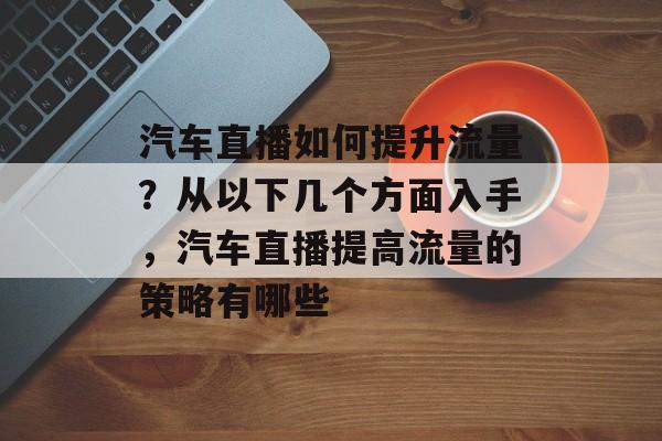 汽车直播如何提升流量？从以下几个方面入手，汽车直播提高流量的策略有哪些