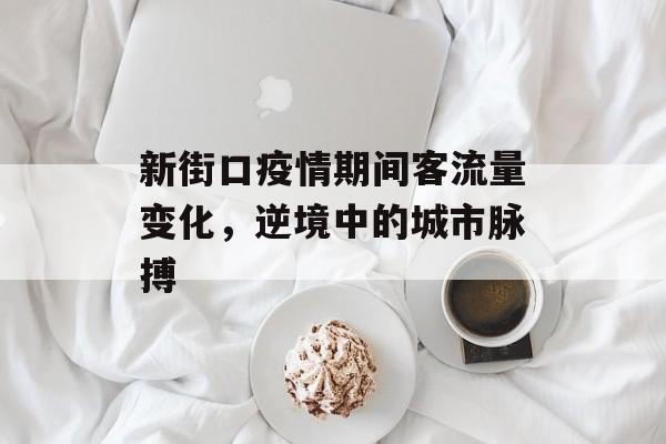 新街口疫情期间客流量变化,逆境中的城市脉搏 新街口疫情期间客流量变化,逆境中的城市脉搏