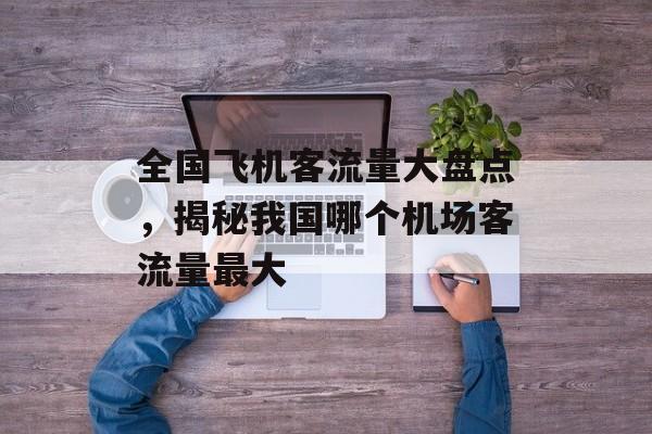 全国飞机客流量大盘点,揭秘我国哪个机场客流量最大 全国飞机客流量大盘点,揭秘我国哪个机场客流量最大