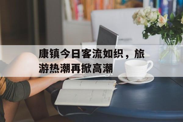 康镇今日客流如织,旅游热潮再掀高潮 康镇今日客流如织,旅游热潮再掀高潮