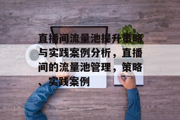 直播间流量池提升策略与实践案例分析,直播间的流量池管理,策略、实践案例 直播间流量池提升策略与实践案例分析,直播间的流量池管理,策略、实践案例