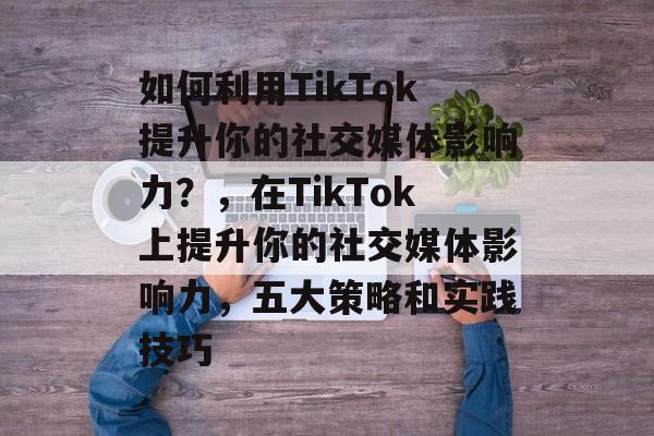 如何利用TikTok提升你的社交媒体影响力？，在TikTok上提升你的社交媒体影响力，五大策略和实践技巧