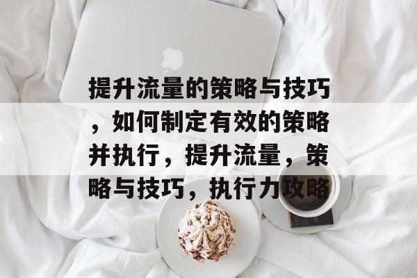 提升流量的策略与技巧,如何制定有效的策略并执行,提升流量,策略与技巧,执行力攻略 提升流量的策略与技巧,如何制定有效的策略并执行,提升流量,策略与技巧,执行力攻略