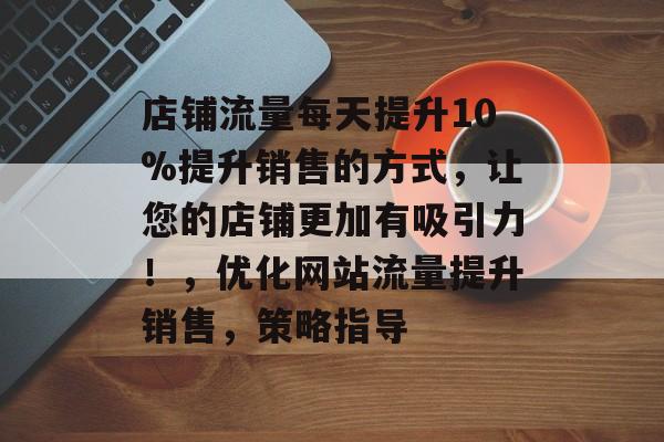 店铺流量每天提升10%提升销售的方式,让您的店铺更加有吸引力!,优化网站流量提升销售,策略指导 店铺流量每天提升10%提升销售的方式,让您的店铺更加有吸引力!,优化网站流量提升销售,策略指导