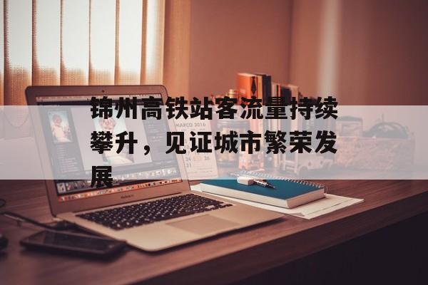 锦州高铁站客流量持续攀升,见证城市繁荣发展 锦州高铁站客流量持续攀升,见证城市繁荣发展