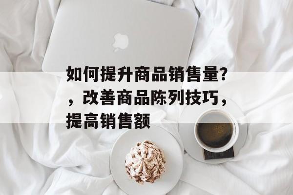 如何提升商品销售量?,改善商品陈列技巧,提高销售额 如何提升商品销售量?,改善商品陈列技巧,提高销售额