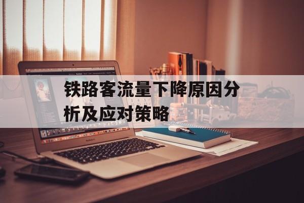 铁路客流量下降原因分析及应对策略 铁路客流量下降原因分析及应对策略